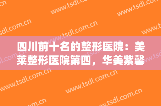 四川前十名的整形医院：美莱整形医院第四，华美紫馨美容医院第三！(四川整容整形医院排行)