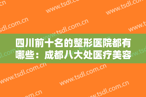 四川前十名的整形医院都有哪些：成都八大处医疗美容医院仅排第四，其他医院你都认识吗？