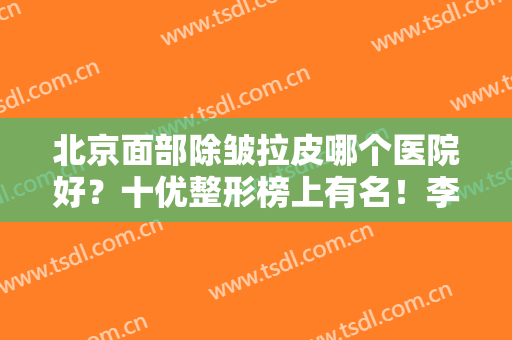 北京面部除皱拉皮哪个医院好？十优整形榜上有名！李晓东携专家团队点评
