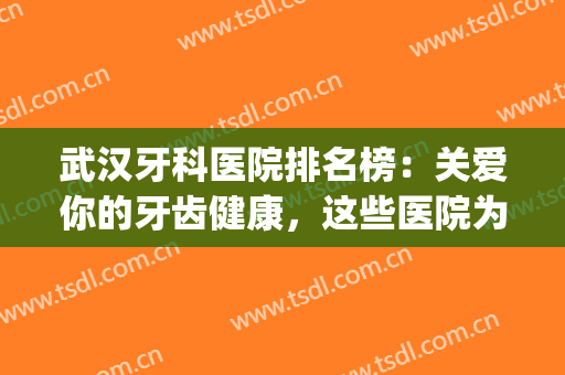 武汉牙科医院排名榜：关爱你的牙齿健康，这些医院为您保驾护航！(武汉十大牙科医院公立)