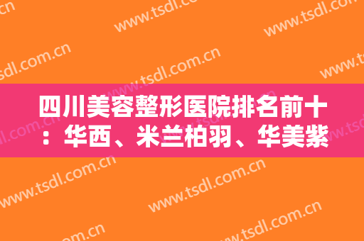 四川美容整形医院排名前十：华西、米兰柏羽、华美紫馨入围前列！有医院相关介绍哦，来看！