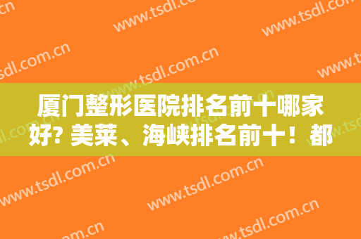 厦门整形医院排名前十哪家好? 美莱、海峡排名前十！都是靠谱机构，速看不亏！