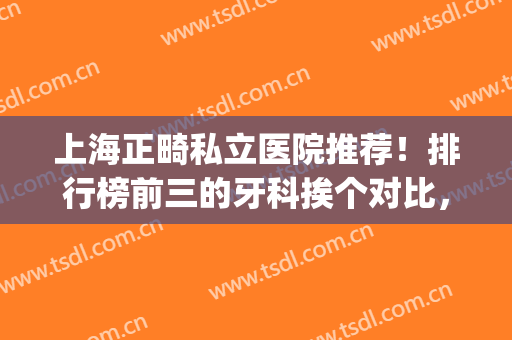 上海正畸私立医院推荐！排行榜前三的牙科挨个对比，还有专家测评(上海牙齿矫正私立医院推荐)