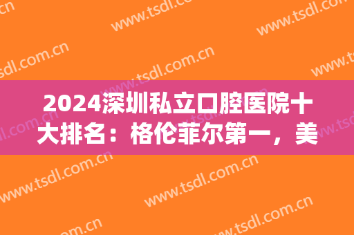 2024深圳私立口腔医院十大排名：格伦菲尔第一，美奥第二！(深圳公立口腔医院排名)