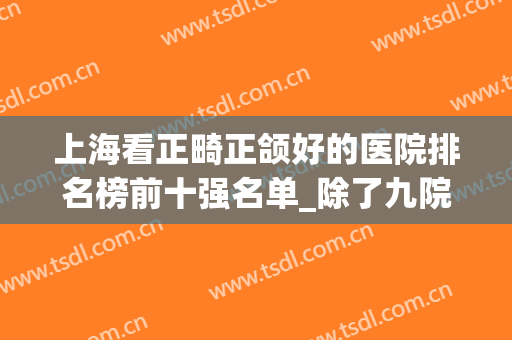上海看正畸正颌好的医院排名榜前十强名单_除了九院还有这9家选择！