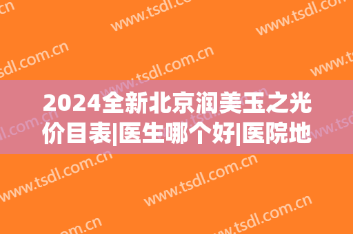 2024全新北京润美玉之光价目表|医生哪个好|医院地址怎么坐地铁(有谁去过北京润美玉之光医院)