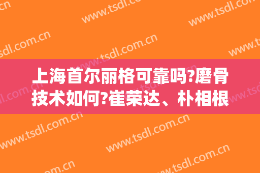 上海首尔丽格可靠吗?磨骨技术如何?崔荣达、朴相根、洪性范报价一览!(朴兴植和崔荣达谁的磨骨好)