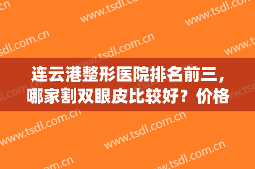 连云港整形医院排名前三，哪家割双眼皮比较好？价格也有标注！(连云港有什么好的整形医院吗)