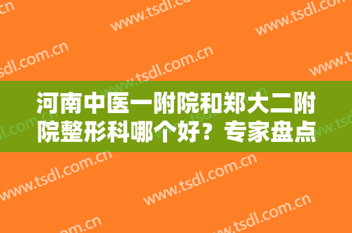河南中医一附院和郑大二附院整形科哪个好？专家盘点：口碑评价、项目擅长一览