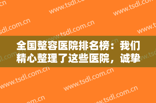 全国整容医院排名榜：我们精心整理了这些医院，诚挚为您推荐，来看看吧！
