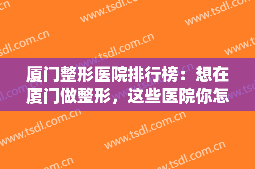 厦门整形医院排行榜：想在厦门做整形，这些医院你怎么能不认识？(厦门哪家整形医院好)