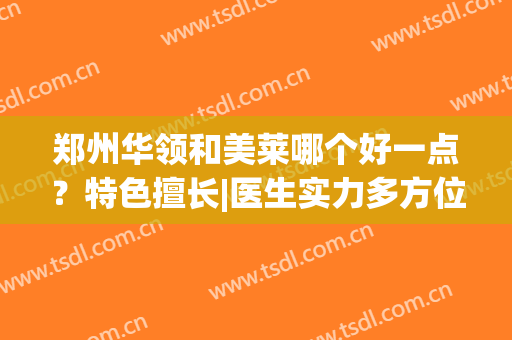郑州华领和美莱哪个好一点？特色擅长|医生实力多方位对比，再附价格参考