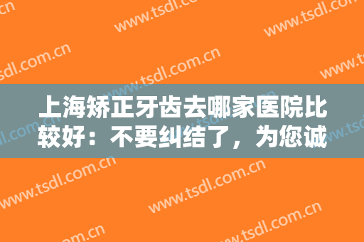 上海矫正牙齿去哪家医院比较好：不要纠结了，为您诚挚推荐这些医院！