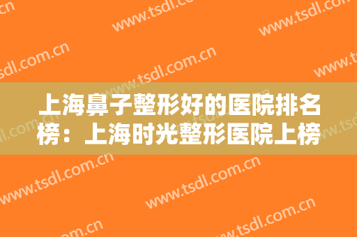 上海鼻子整形好的医院排名榜：上海时光整形医院上榜，这些医院你都认识吗？