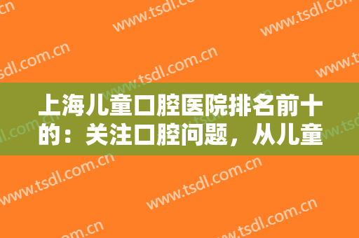 上海儿童口腔医院排名前十的：关注口腔问题，从儿童时期开始，来看看吧！