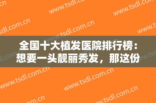 全国十大植发医院排行榜：想要一头靓丽秀发，那这份榜单你一定要看看！