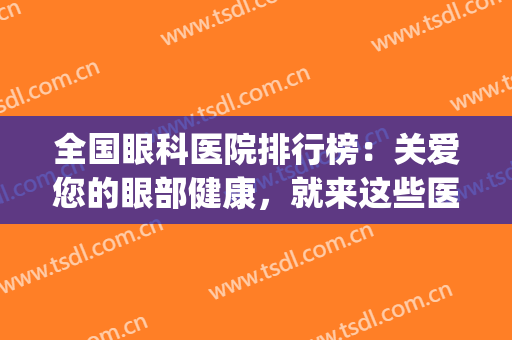 全国眼科医院排行榜：关爱您的眼部健康，就来这些医院看看吧！(全国治疗眼科权威的医院)