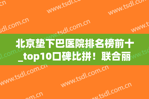 北京垫下巴医院排名榜前十_top10口碑比拼！联合丽格、蒂凡尼赢麻了！(北京垫下巴哪个医院好)