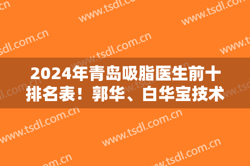 2024年青岛吸脂医生前十排名表！郭华、白华宝技术好审美双双在线