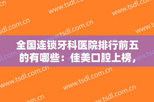 全国连锁牙科医院排行前五的有哪些：佳美口腔上榜，其他你都认识吗？