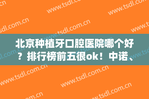 北京种植牙口腔医院哪个好？排行榜前五很ok！中诺、劲松赞美多多多！(北京种牙医院那个好必来中诺)