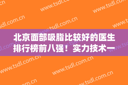 北京面部吸脂比较好的医生排行榜前八强！实力技术一一对比你选！(国内面部吸脂最好的医生)