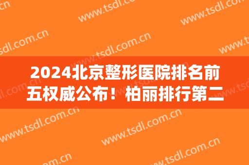 2024北京整形医院排名前五权威公布！柏丽排行第二，榜一实至名归(北京公立整形医院排名前十)