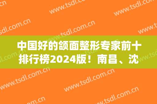 中国好的颌面整形专家前十排行榜2024版！南昌、沈阳、上海各路大神pk(中国下颌骨整形最好的医生)