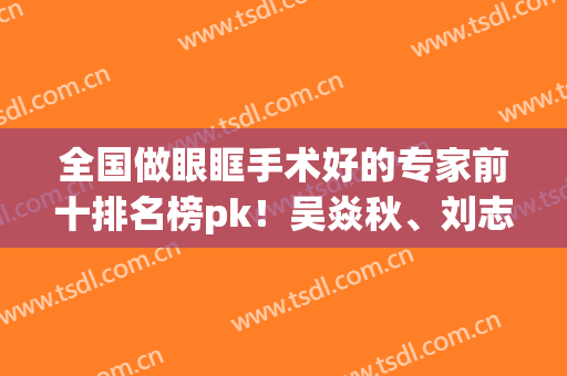 全国做眼眶手术好的专家前十排名榜pk！吴焱秋、刘志刚眼王谁夺下？(全国做眼眶手术最好的专家)