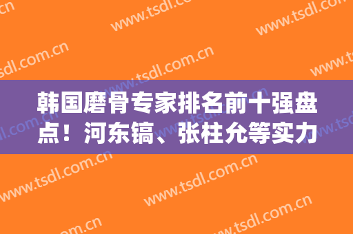 韩国磨骨专家排名前十强盘点！河东镐、张柱允等实力派技术全解析(韩国最有名的磨骨专家是谁)