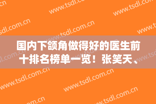 国内下颌角做得好的医生前十排名榜单一览！张笑天、何晋龙哪个好？(何晋龙下颌角手术怎么样)
