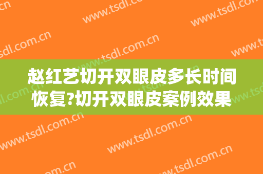 赵红艺切开双眼皮多长时间恢复?切开双眼皮案例效果对比图_北京医院