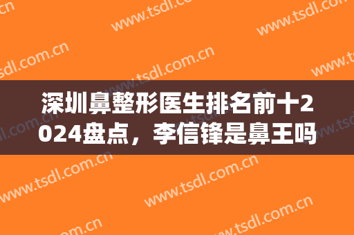 深圳鼻整形医生排名前十2024盘点，李信锋是鼻王吗？权威专家代表！(现在最好的鼻整形专家)
