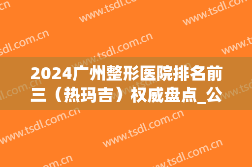 2024广州整形医院排名前三（热玛吉）权威盘点_公立VS私立名次落地了(热玛吉公立医院好还是整形医院)