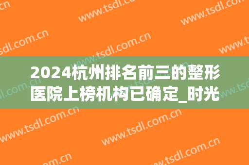 2024杭州排名前三的整形医院上榜机构已确定_时光、静港相继入围(杭州排名前十整形医院)