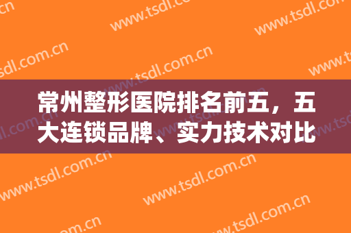 常州整形医院排名前五，五大连锁品牌、实力技术对比、价格高低公布！(常州整形哪家比较好的医院)