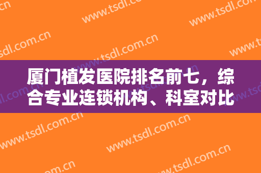 厦门植发医院排名前七，综合专业连锁机构、科室对比技术高低，价格区间！