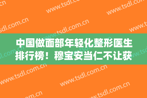 中国做面部年轻化整形医生排行榜！穆宝安当仁不让获得榜首(附价格表)