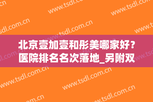 北京壹加壹和彤美哪家好？医院排名名次落地_另附双眼皮价格表查询