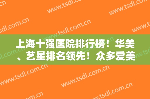 上海十强医院排行榜！华美、艺星排名领先！众多爱美人士倾力推荐，这几家医院很不错！