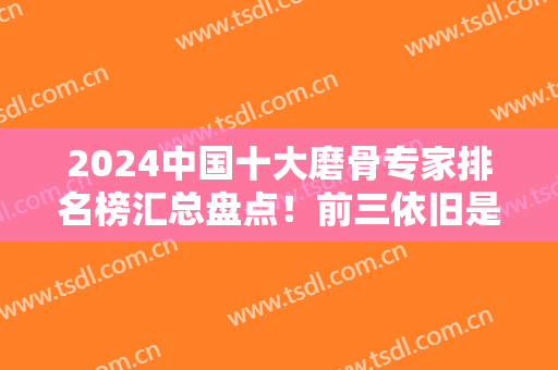 2024中国十大磨骨专家排名榜汇总盘点！前三依旧是张笑天、李志海、金勇圭等！