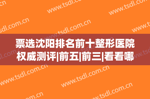 票选沈阳排名前十整形医院权威测评|前五|前三|看看哪些机构上榜(沈阳比较出名的整形医院)