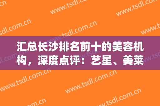 汇总长沙排名前十的美容机构，深度点评：艺星、美莱、华韩位居前三！(长沙星美国际美容机构)