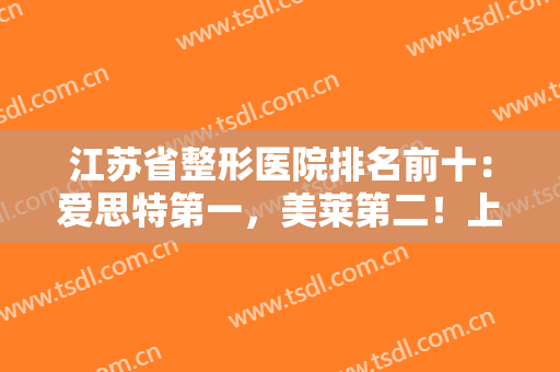 江苏省整形医院排名前十：爱思特第一，美莱第二！上榜都是实力派，快来看！