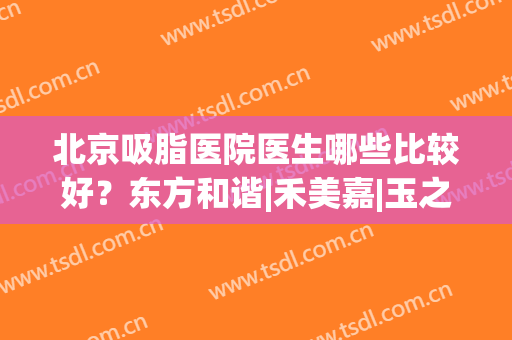 北京吸脂医院医生哪些比较好？东方和谐|禾美嘉|玉之光谁更胜一筹？一文全解