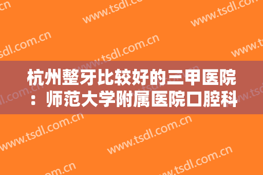 杭州整牙比较好的三甲医院：师范大学附属医院口腔科上榜！你都认识吗？