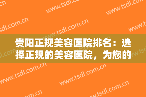 贵阳正规美容医院排名：选择正规的美容医院，为您的没问题保驾护航！
