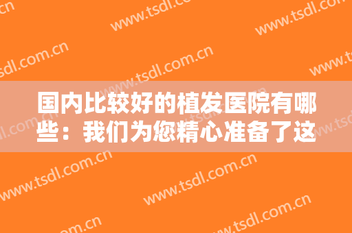 国内比较好的植发医院有哪些：我们为您精心准备了这六家医院，快来看看吧！