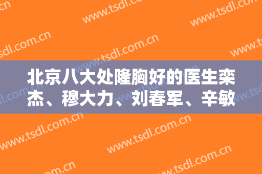 北京八大处隆胸好的医生栾杰、穆大力、刘春军、辛敏强！划重点关注