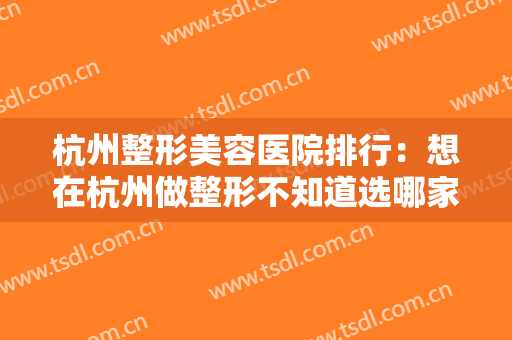 杭州整形美容医院排行：想在杭州做整形不知道选哪家？这份榜单给您参考！
